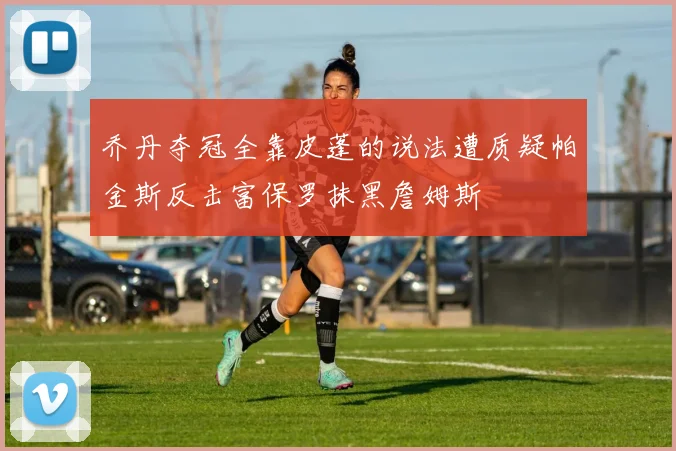 乔丹夺冠全靠皮蓬的说法遭质疑帕金斯反击富保罗抹黑詹姆斯