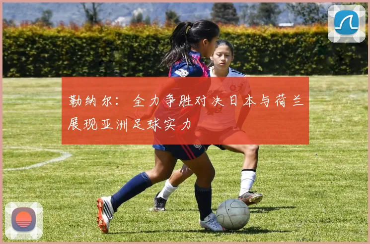 勒纳尔：全力争胜对决日本与荷兰展现亚洲足球实力