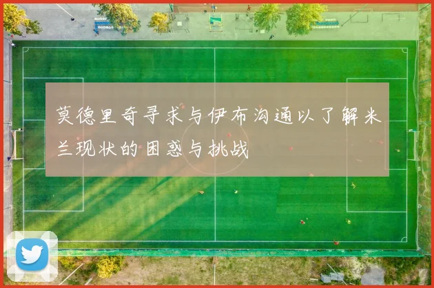 莫德里奇寻求与伊布沟通以了解米兰现状的困惑与挑战