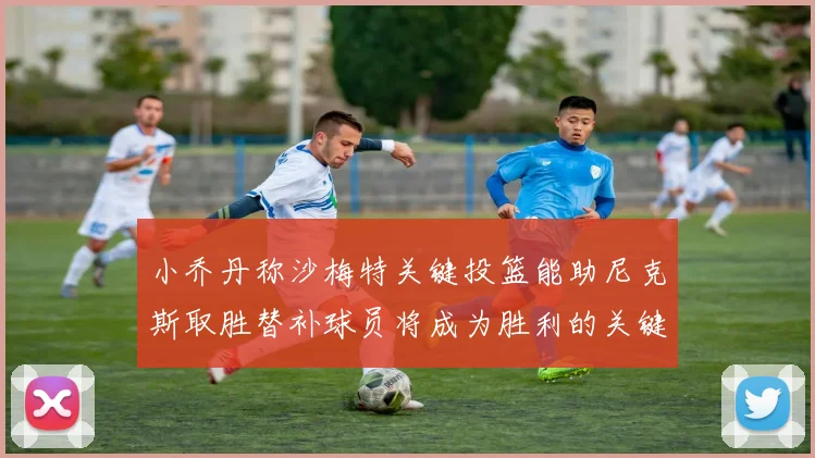 小乔丹称沙梅特关键投篮能助尼克斯取胜替补球员将成为胜利的关键因素