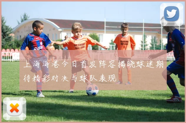 上海海港今日首发阵容揭晓球迷期待精彩对决与球队表现