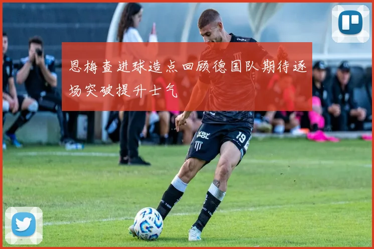恩梅查进球造点回顾德国队期待逐场突破提升士气