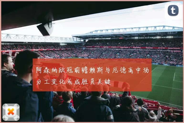 阿森纳欧冠前瞻赖斯与厄德高中场分工变化或成胜负关键