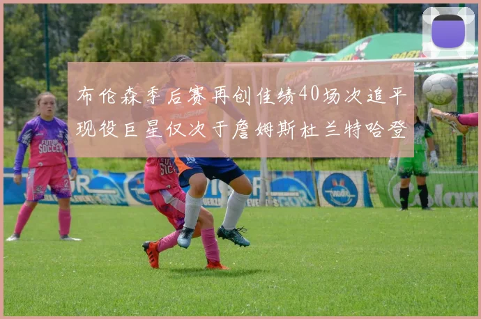 布伦森季后赛再创佳绩40场次追平现役巨星仅次于詹姆斯杜兰特哈登