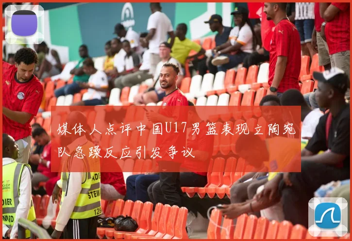 媒体人点评中国U17男篮表现立陶宛队急躁反应引发争议