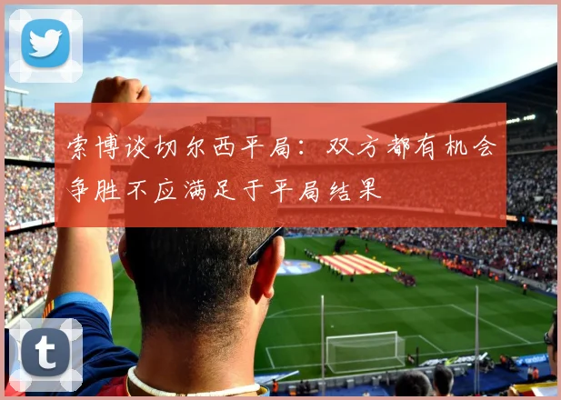 索博谈切尔西平局：双方都有机会争胜不应满足于平局结果