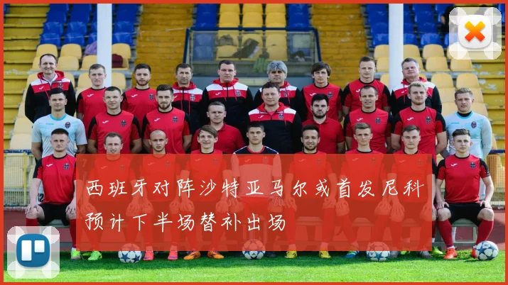 西班牙对阵沙特亚马尔或首发尼科预计下半场替补出场