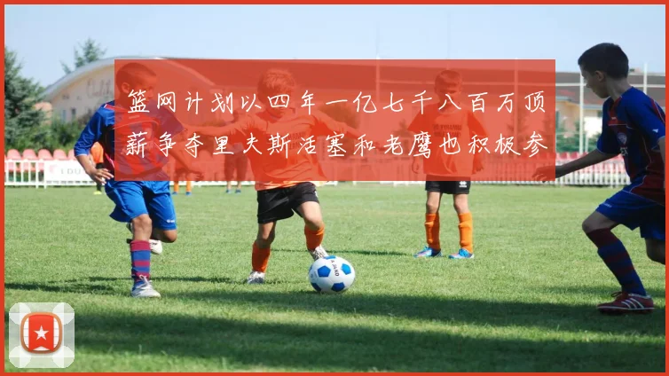 篮网计划以四年一亿七千八百万顶薪争夺里夫斯活塞和老鹰也积极参与竞标