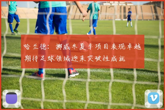 哈兰德：挪威冬夏季项目表现卓越期待足球领域迎来突破性成就