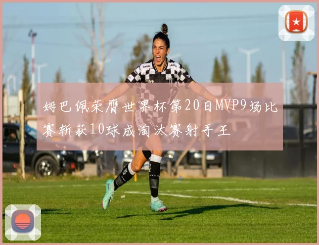 姆巴佩荣膺世界杯第20日MVP9场比赛斩获10球成淘汰赛射手王