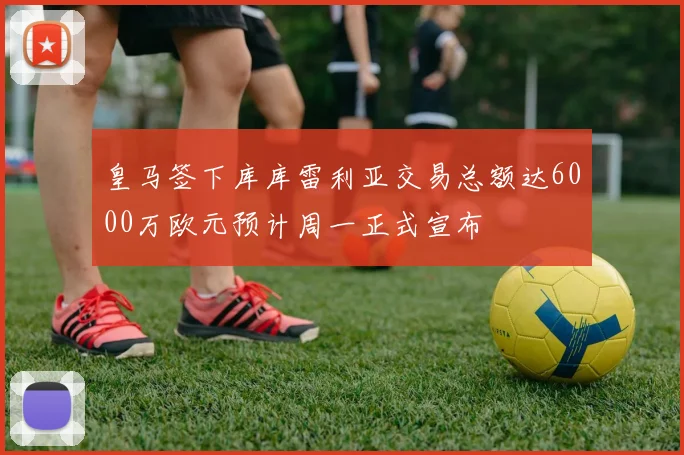 皇马签下库库雷利亚交易总额达6000万欧元预计周一正式宣布