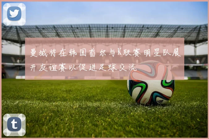 曼城将在韩国首尔与K联赛明星队展开友谊赛以促进足球交流