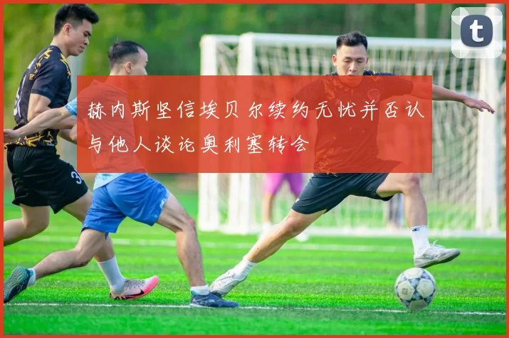 赫内斯坚信埃贝尔续约无忧并否认与他人谈论奥利塞转会