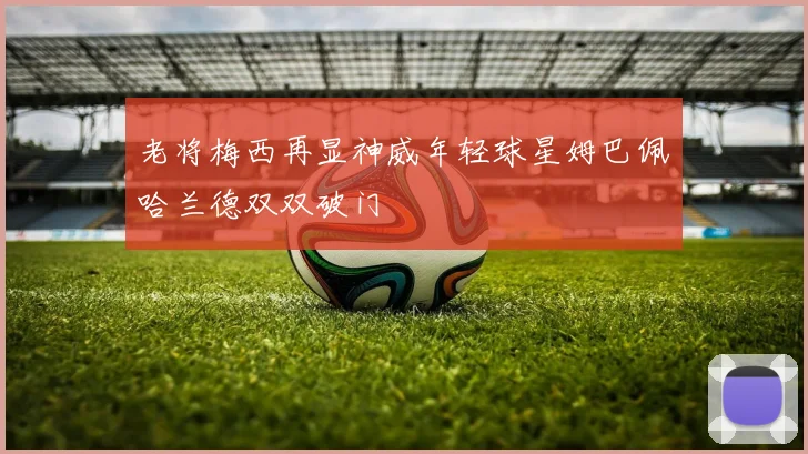 老将梅西再显神威年轻球星姆巴佩哈兰德双双破门