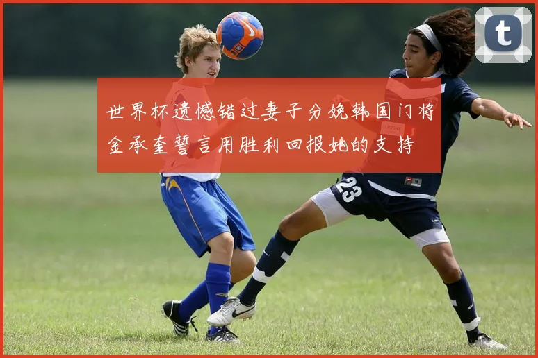 世界杯遗憾错过妻子分娩韩国门将金承奎誓言用胜利回报她的支持