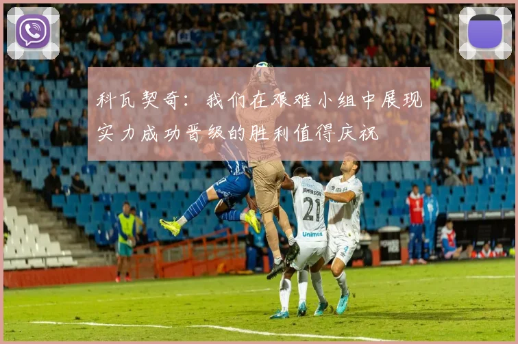 科瓦契奇：我们在艰难小组中展现实力成功晋级的胜利值得庆祝