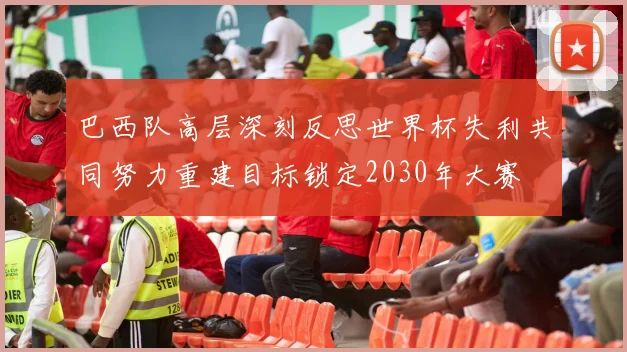巴西队高层深刻反思世界杯失利共同努力重建目标锁定2030年大赛