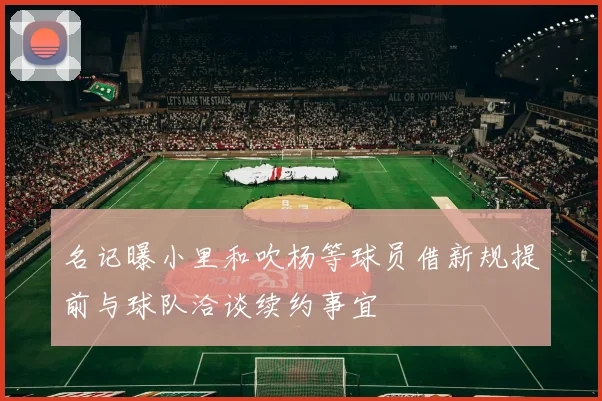 名记曝小里和吹杨等球员借新规提前与球队洽谈续约事宜